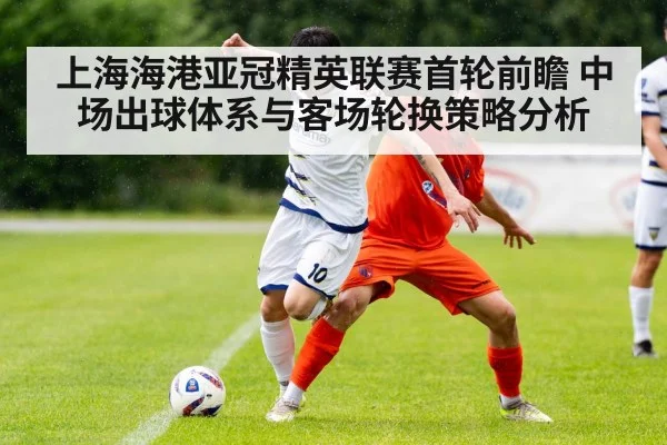 上海海港亚冠精英联赛首轮前瞻 中场出球体系与客场轮换策略分析
