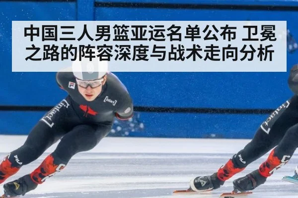 中国三人男篮亚运名单公布 卫冕之路的阵容深度与战术走向分析